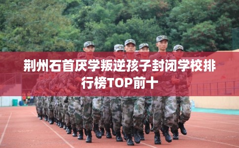 荆州石首厌学叛逆孩子封闭学校排行榜TOP前十