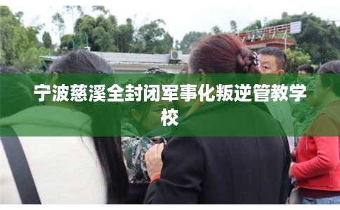 宁波慈溪全封闭军事化叛逆管教学校