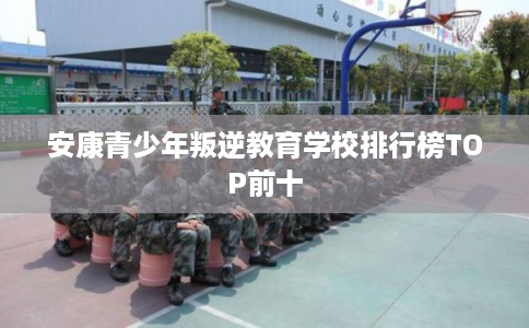 安康青少年叛逆教育学校排行榜TOP前十