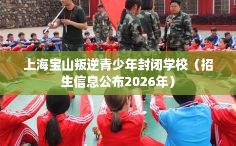 上海宝山叛逆青少年封闭学校（招生信息公布2026年）