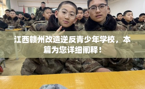 江西赣州改造逆反青少年学校，本篇为您详细阐释！