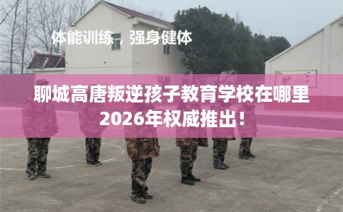 聊城高唐叛逆孩子教育学校在哪里2026年权威推出！