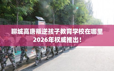 聊城高唐叛逆孩子教育学校在哪里2026年权威推出！