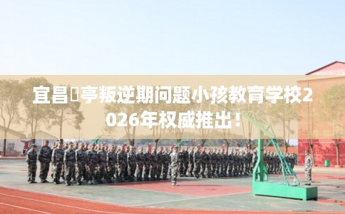 宜昌猇亭叛逆期问题小孩教育学校2026年权威推出！