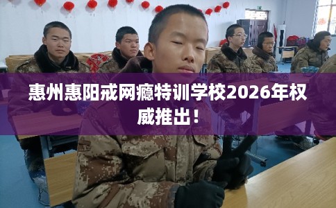 惠州惠阳戒网瘾特训学校2026年权威推出！