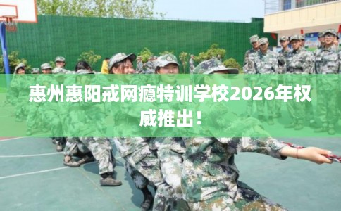 惠州惠阳戒网瘾特训学校2026年权威推出！