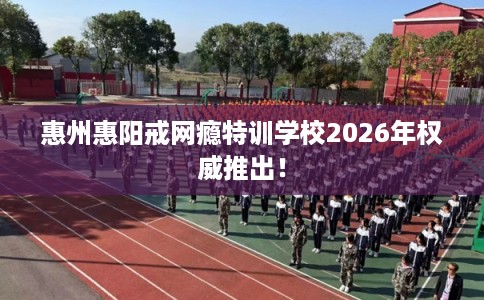 惠州惠阳戒网瘾特训学校2026年权威推出！