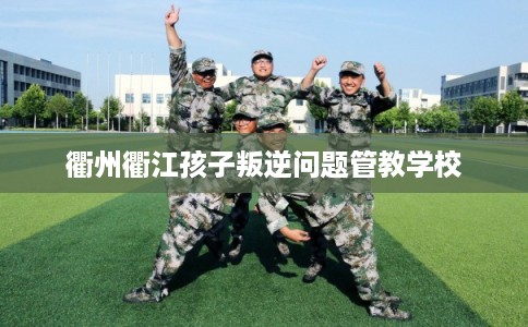 衢州衢江孩子叛逆问题管教学校