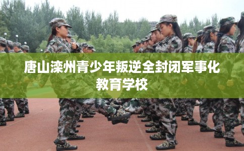 唐山滦州青少年叛逆全封闭军事化教育学校