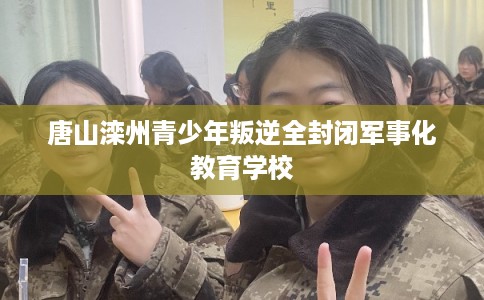 唐山滦州青少年叛逆全封闭军事化教育学校