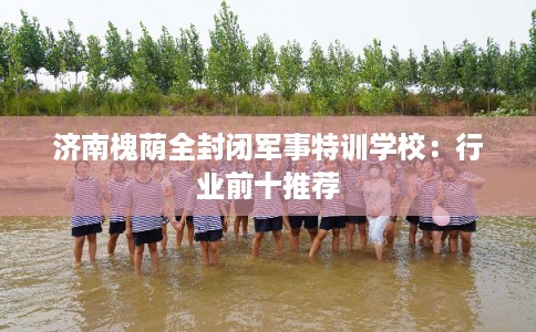 济南槐荫全封闭军事特训学校:行业前十推荐 济南槐荫全封闭军事特训学校:行业前十推荐