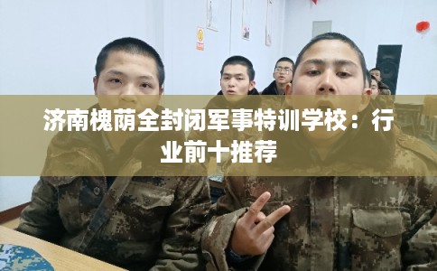 济南槐荫全封闭军事特训学校:行业前十推荐 济南槐荫全封闭军事特训学校:行业前十推荐