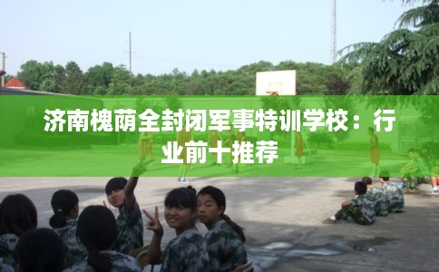 济南槐荫全封闭军事特训学校：行业前十推荐