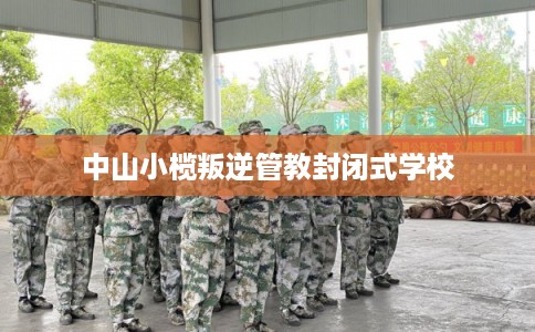 中山小榄叛逆管教封闭式学校 中山小榄叛逆管教封闭式学校