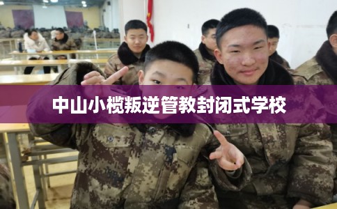 中山小榄叛逆管教封闭式学校