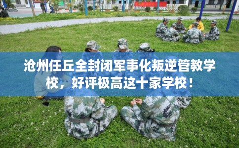 沧州任丘全封闭军事化叛逆管教学校，好评极高这十家学校！