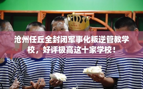 沧州任丘全封闭军事化叛逆管教学校，好评极高这十家学校！