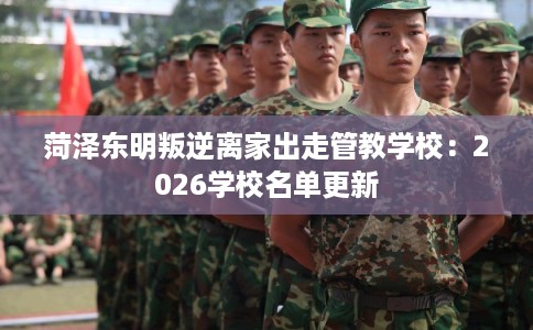 菏泽东明叛逆离家出走管教学校：2026学校名单更新