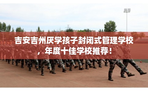 吉安吉州厌学孩子封闭式管理学校,年度十佳学校推荐! 吉安吉州厌学孩子封闭式管理学校,年度十佳学校推荐!