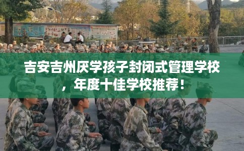 吉安吉州厌学孩子封闭式管理学校,年度十佳学校推荐! 吉安吉州厌学孩子封闭式管理学校,年度十佳学校推荐!