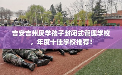 吉安吉州厌学孩子封闭式管理学校,年度十佳学校推荐! 吉安吉州厌学孩子封闭式管理学校,年度十佳学校推荐!
