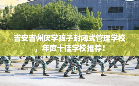 吉安吉州厌学孩子封闭式管理学校，年度十佳学校推荐！