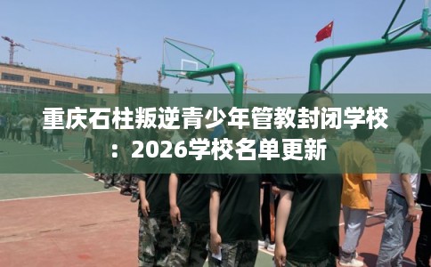 重庆石柱叛逆青少年管教封闭学校：2026学校名单更新