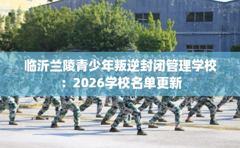 临沂兰陵青少年叛逆封闭管理学校：2026学校名单更新