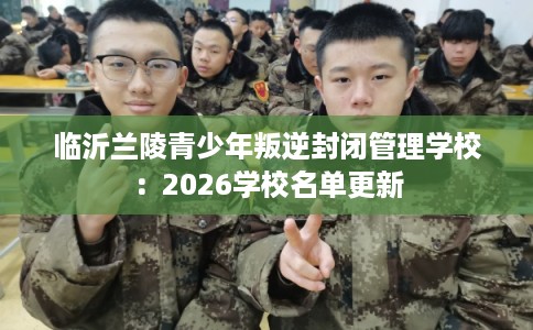 临沂兰陵青少年叛逆封闭管理学校：2026学校名单更新