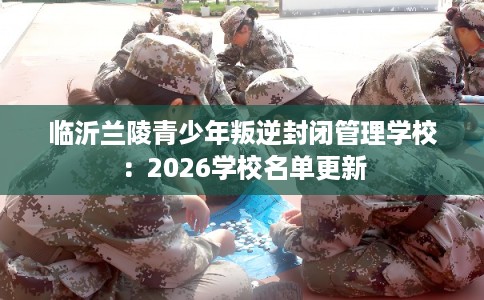 临沂兰陵青少年叛逆封闭管理学校：2026学校名单更新