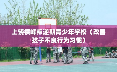 上饶横峰叛逆期青少年学校（改善孩子不良行为习惯）