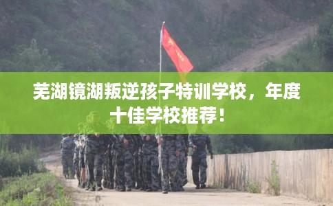 芜湖镜湖叛逆孩子特训学校,年度十佳学校推荐! 芜湖镜湖叛逆孩子特训学校,年度十佳学校推荐!