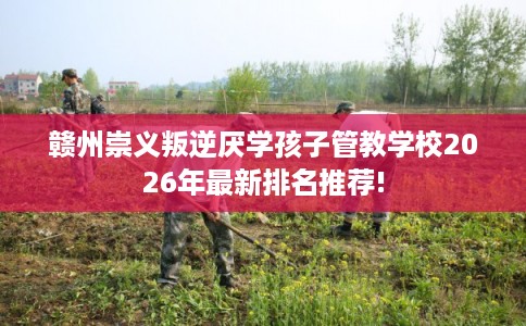 赣州崇义叛逆厌学孩子管教学校2026年最新排名推荐! 赣州崇义叛逆厌学孩子管教学校2026年最新排名推荐!