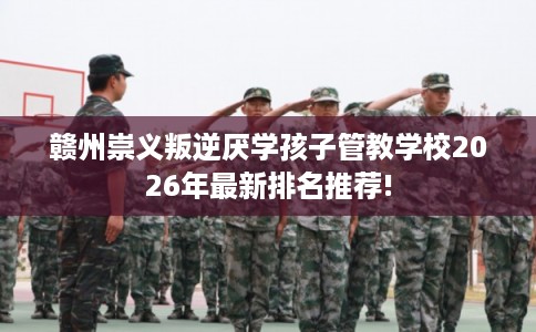 赣州崇义叛逆厌学孩子管教学校2026年最新排名推荐!