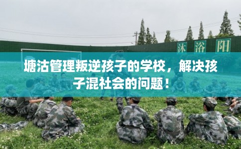塘沽管理叛逆孩子的学校,解决孩子混社会的问题! 塘沽管理叛逆孩子的学校,解决孩子混社会的问题!