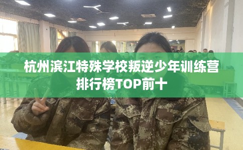 杭州滨江特殊学校叛逆少年训练营排行榜TOP前十