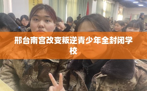 邢台南宫改变叛逆青少年全封闭学校 邢台南宫改变叛逆青少年全封闭学校