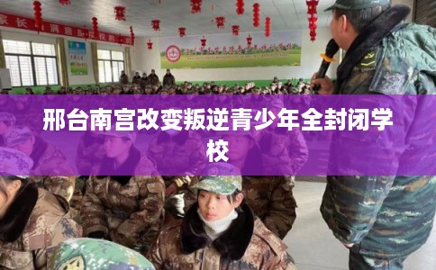 邢台南宫改变叛逆青少年全封闭学校