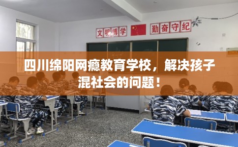 四川绵阳网瘾教育学校，解决孩子混社会的问题！