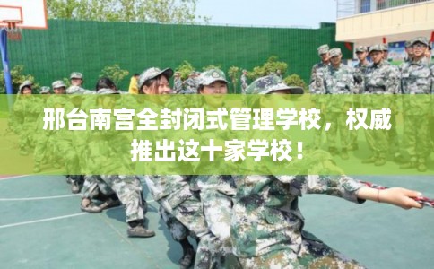 邢台南宫全封闭式管理学校,权威推出这十家学校! 邢台南宫全封闭式管理学校,权威推出这十家学校!
