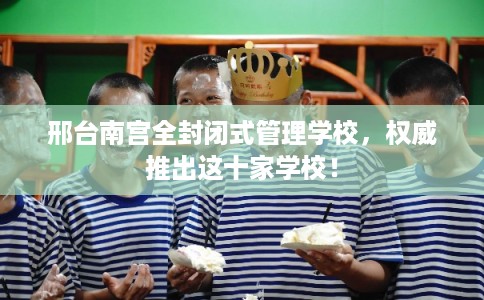 邢台南宫全封闭式管理学校，权威推出这十家学校！