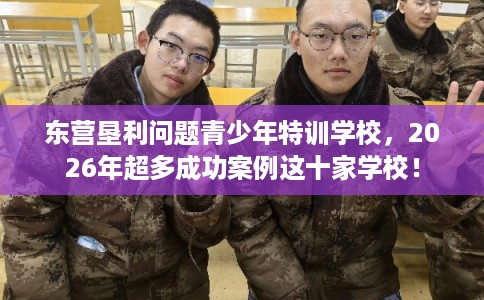 东营垦利问题青少年特训学校，2026年超多成功案例这十家学校！