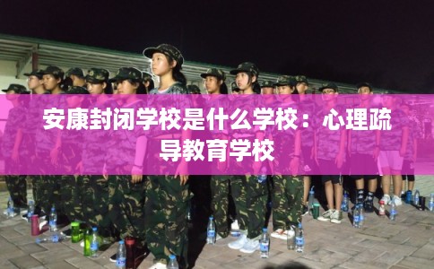安康封闭学校是什么学校:心理疏导教育学校 安康封闭学校是什么学校:心理疏导教育学校