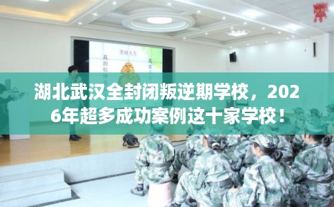 湖北武汉全封闭叛逆期学校，2026年超多成功案例这十家学校！