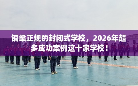 铜梁正规的封闭式学校，2026年超多成功案例这十家学校！