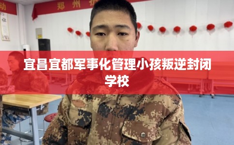 宜昌宜都军事化管理小孩叛逆封闭学校