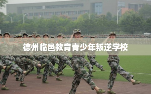 德州临邑教育青少年叛逆学校 德州临邑教育青少年叛逆学校