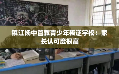 镇江扬中管教青少年叛逆学校：家长认可度很高