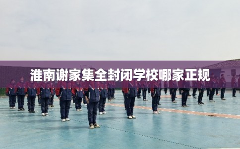 淮南谢家集全封闭学校哪家正规 淮南谢家集全封闭学校哪家正规
