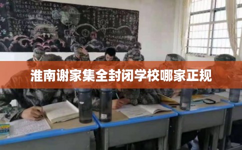 淮南谢家集全封闭学校哪家正规 淮南谢家集全封闭学校哪家正规